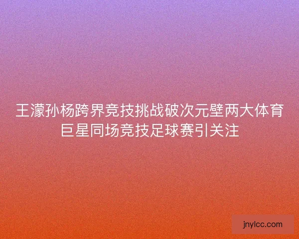 王濛孙杨跨界竞技挑战破次元壁两大体育巨星同场竞技足球赛引关注