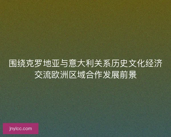 围绕克罗地亚与意大利关系历史文化经济交流欧洲区域合作发展前景
