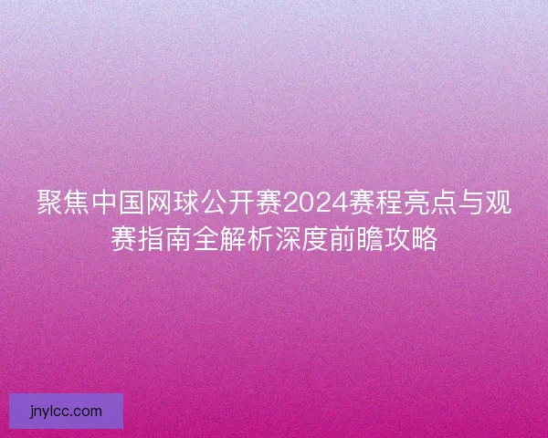 聚焦中国网球公开赛2024赛程亮点与观赛指南全解析深度前瞻攻略