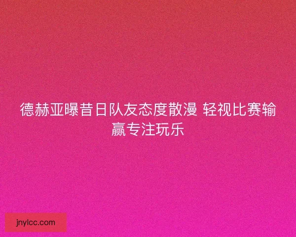 德赫亚曝昔日队友态度散漫 轻视比赛输赢专注玩乐