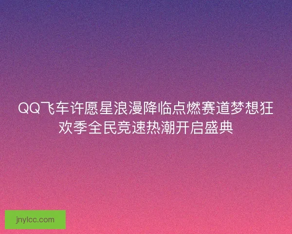 QQ飞车许愿星浪漫降临点燃赛道梦想狂欢季全民竞速热潮开启盛典