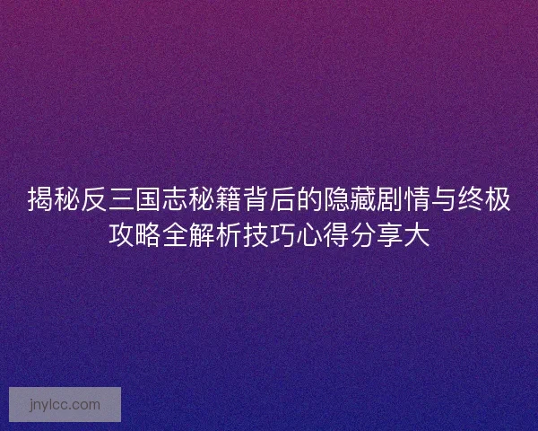 揭秘反三国志秘籍背后的隐藏剧情与终极攻略全解析技巧心得分享大