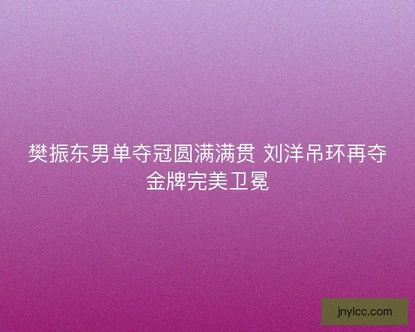 樊振东男单夺冠圆满满贯 刘洋吊环再夺金牌完美卫冕