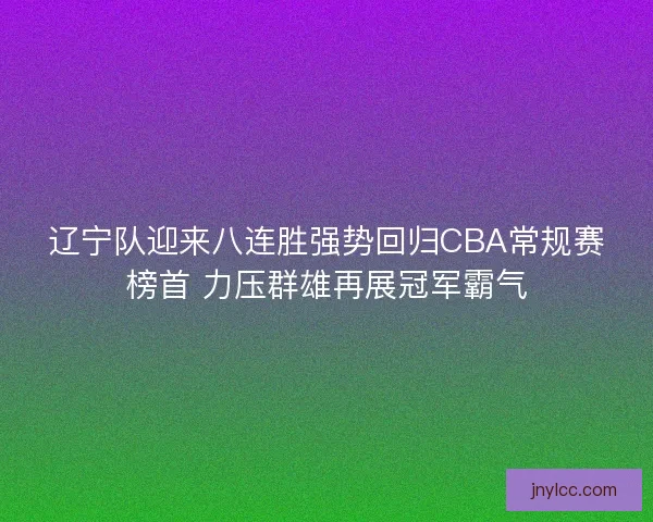 辽宁队迎来八连胜强势回归CBA常规赛榜首 力压群雄再展冠军霸气