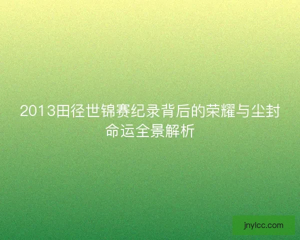 2013田径世锦赛纪录背后的荣耀与尘封命运全景解析