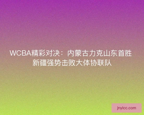 WCBA精彩对决：内蒙古力克山东首胜 新疆强势击败大体协联队