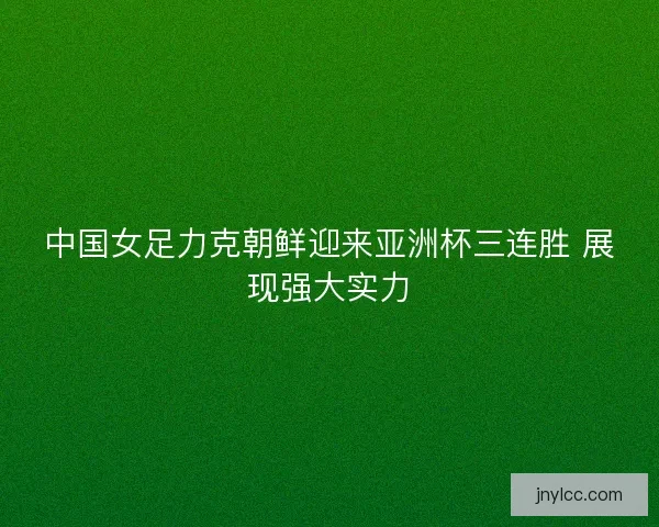 中国女足力克朝鲜迎来亚洲杯三连胜 展现强大实力
