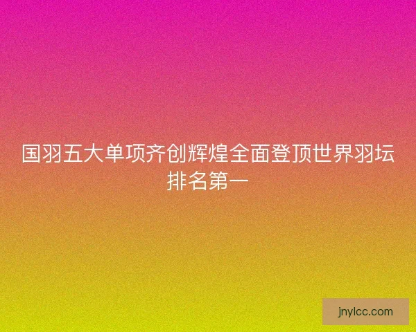 国羽五大单项齐创辉煌全面登顶世界羽坛排名第一
