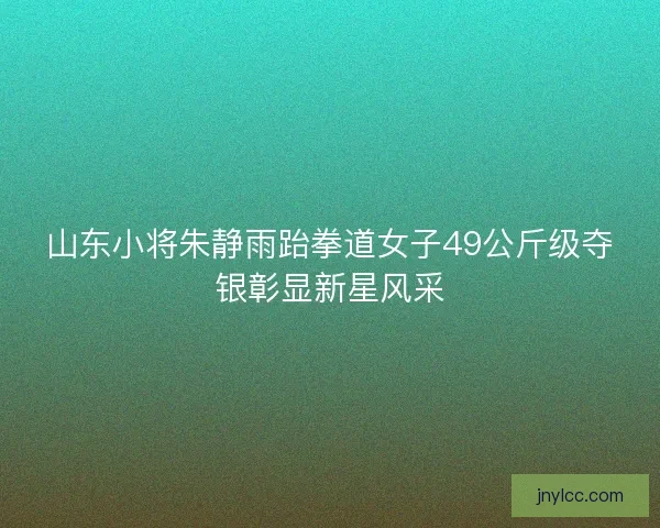 山东小将朱静雨跆拳道女子49公斤级夺银彰显新星风采