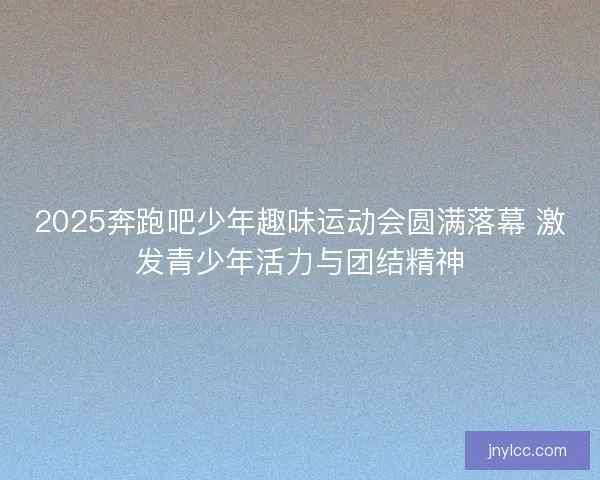 2025奔跑吧少年趣味运动会圆满落幕 激发青少年活力与团结精神