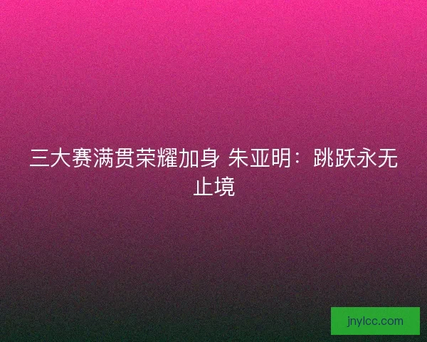 三大赛满贯荣耀加身 朱亚明：跳跃永无止境