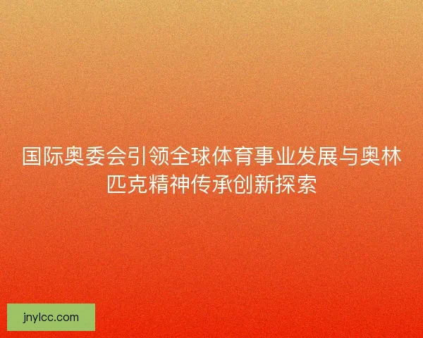 国际奥委会引领全球体育事业发展与奥林匹克精神传承创新探索