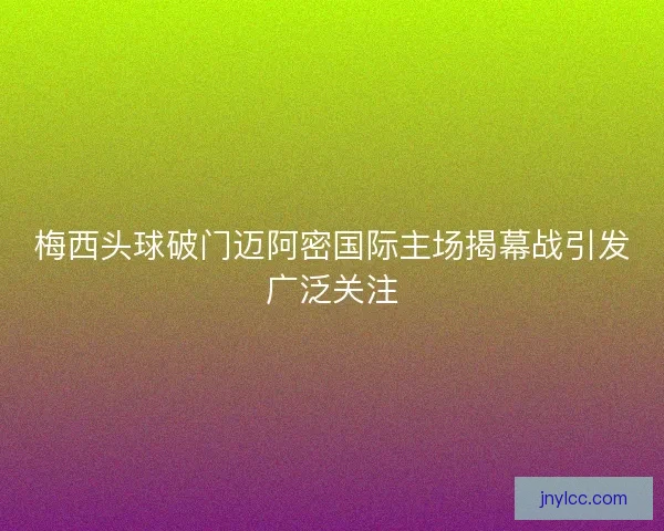 梅西头球破门迈阿密国际主场揭幕战引发广泛关注