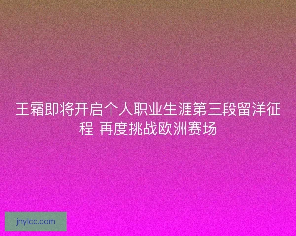 王霜即将开启个人职业生涯第三段留洋征程 再度挑战欧洲赛场
