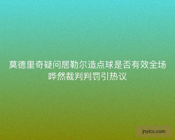 莫德里奇疑问居勒尔造点球是否有效全场哗然裁判判罚引热议
