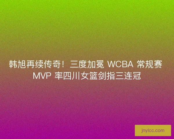 韩旭再续传奇！三度加冕 WCBA 常规赛 MVP 率四川女篮剑指三连冠