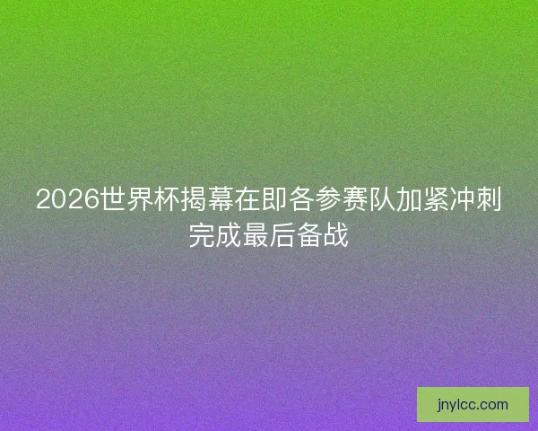 2026世界杯揭幕在即各参赛队加紧冲刺完成最后备战