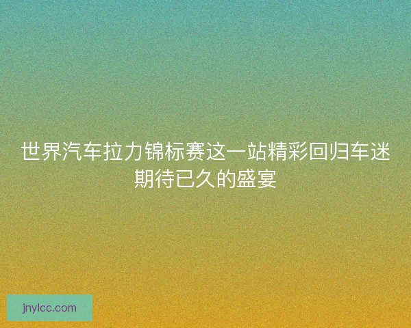 世界汽车拉力锦标赛这一站精彩回归车迷期待已久的盛宴