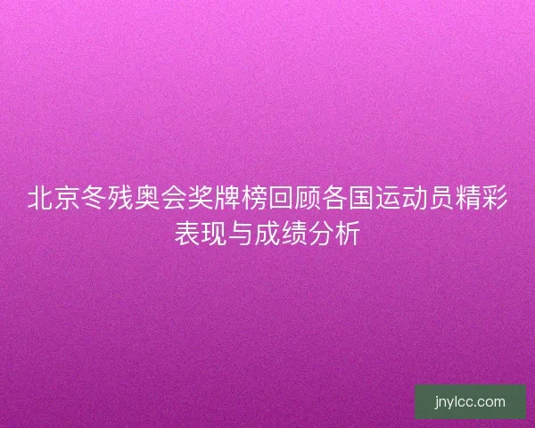 北京冬残奥会奖牌榜回顾各国运动员精彩表现与成绩分析