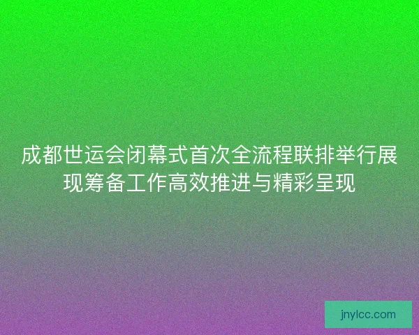 成都世运会闭幕式首次全流程联排举行展现筹备工作高效推进与精彩呈现
