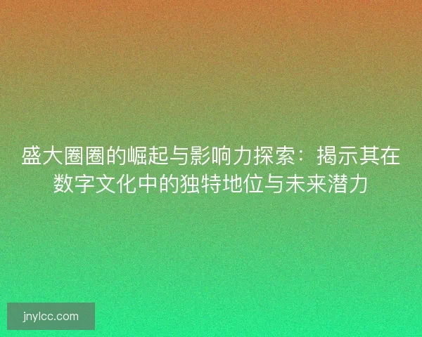 盛大圈圈的崛起与影响力探索：揭示其在数字文化中的独特地位与未来潜力