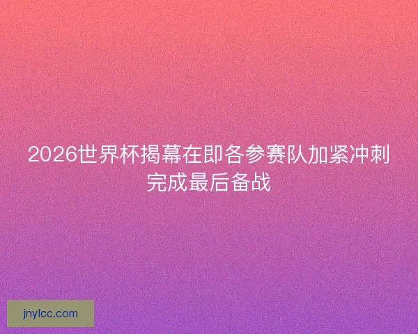 2026世界杯揭幕在即各参赛队加紧冲刺完成最后备战