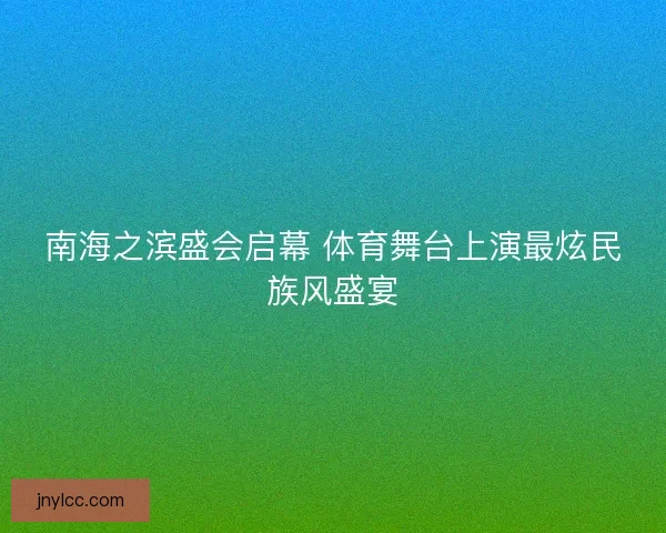 南海之滨盛会启幕 体育舞台上演最炫民族风盛宴