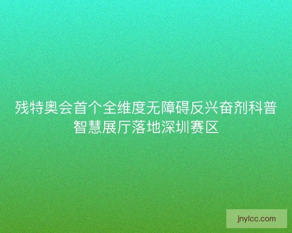 残特奥会首个全维度无障碍反兴奋剂科普智慧展厅落地深圳赛区