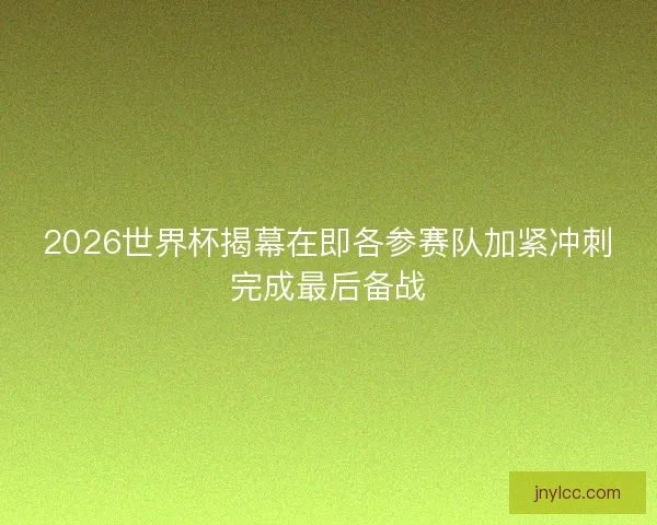 2026世界杯揭幕在即各参赛队加紧冲刺完成最后备战