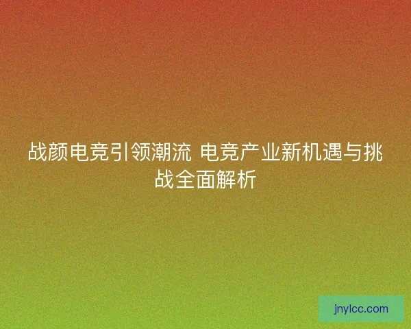 战颜电竞引领潮流 电竞产业新机遇与挑战全面解析