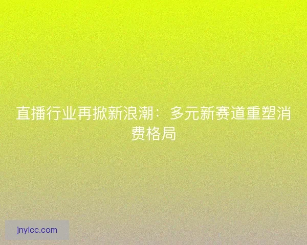 直播行业再掀新浪潮：多元新赛道重塑消费格局