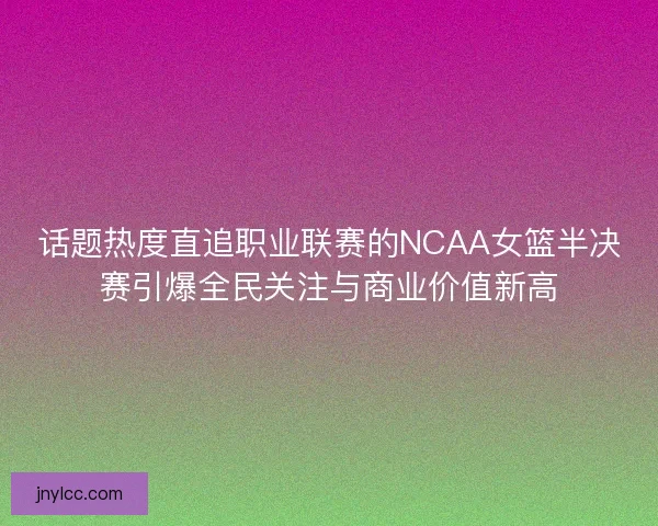 话题热度直追职业联赛的NCAA女篮半决赛引爆全民关注与商业价值新高