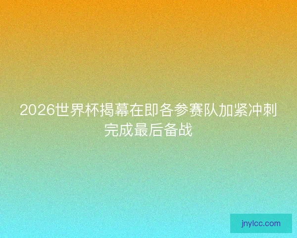 2026世界杯揭幕在即各参赛队加紧冲刺完成最后备战