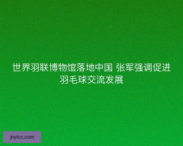 世界羽联博物馆落地中国 张军强调促进羽毛球交流发展