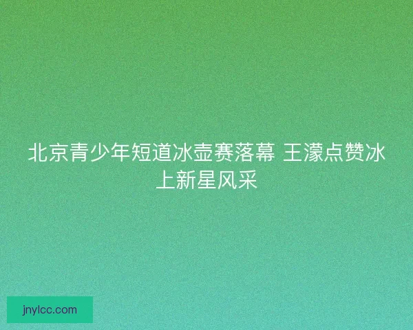 北京青少年短道冰壶赛落幕 王濛点赞冰上新星风采