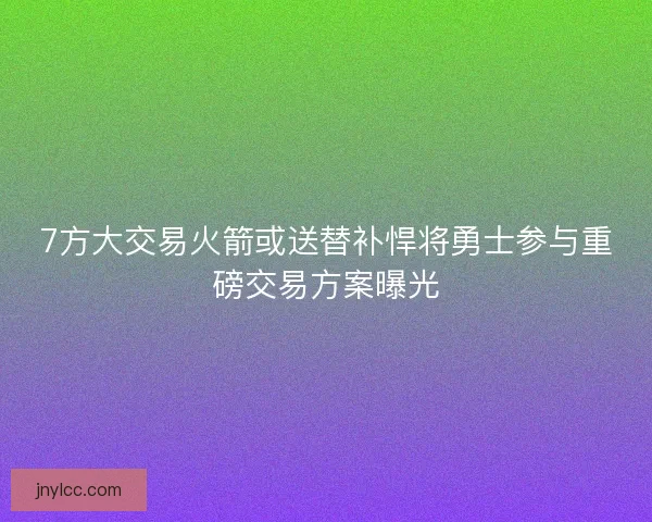 7方大交易火箭或送替补悍将勇士参与重磅交易方案曝光