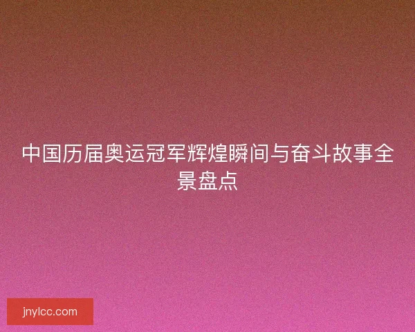 中国历届奥运冠军辉煌瞬间与奋斗故事全景盘点
