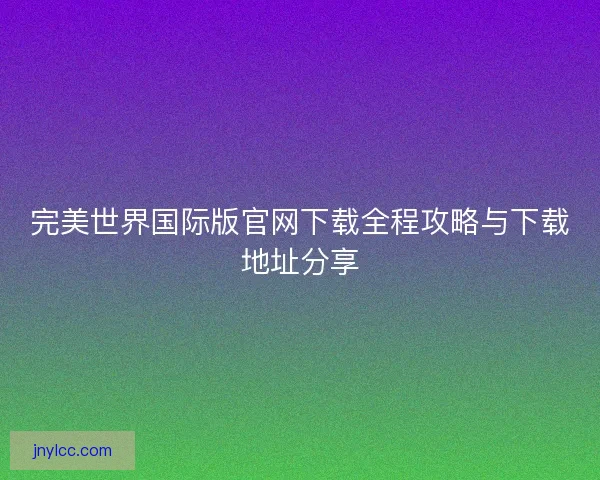 完美世界国际版官网下载全程攻略与下载地址分享