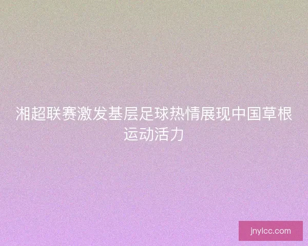 湘超联赛激发基层足球热情展现中国草根运动活力