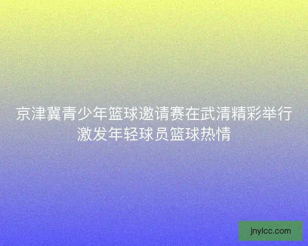 京津冀青少年篮球邀请赛在武清精彩举行激发年轻球员篮球热情
