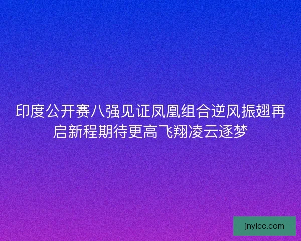 印度公开赛八强见证凤凰组合逆风振翅再启新程期待更高飞翔凌云逐梦