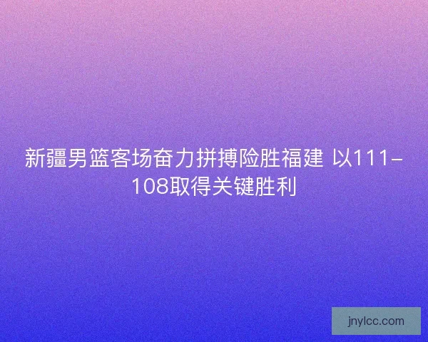 新疆男篮客场奋力拼搏险胜福建 以111-108取得关键胜利