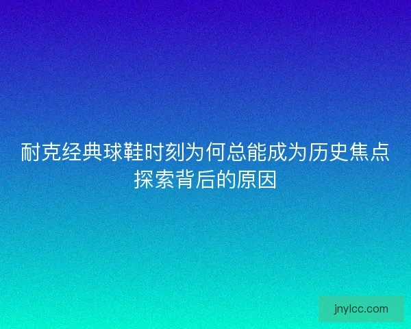耐克经典球鞋时刻为何总能成为历史焦点探索背后的原因